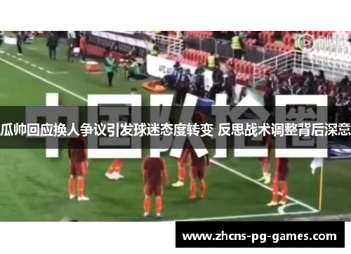 瓜帅回应换人争议引发球迷态度转变 反思战术调整背后深意