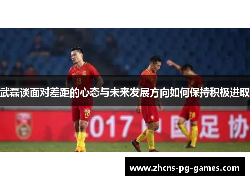 武磊谈面对差距的心态与未来发展方向如何保持积极进取