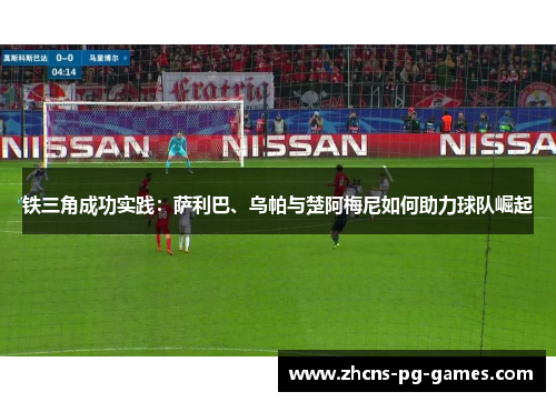 铁三角成功实践:萨利巴、乌帕与楚阿梅尼如何助力球队崛起