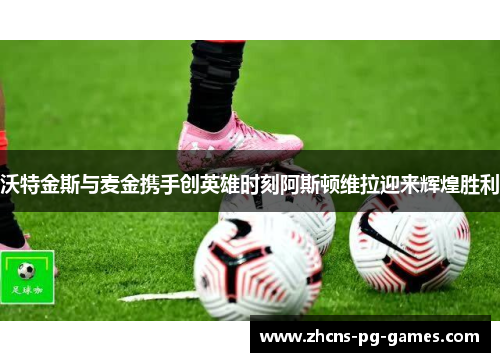 沃特金斯与麦金携手创英雄时刻阿斯顿维拉迎来辉煌胜利