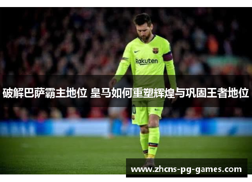 破解巴萨霸主地位 皇马如何重塑辉煌与巩固王者地位