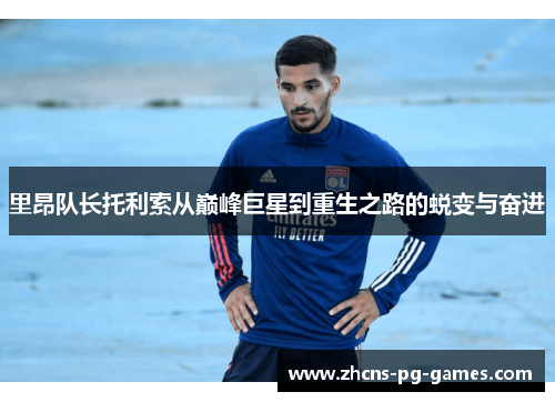 里昂队长托利索从巅峰巨星到重生之路的蜕变与奋进 里昂队长托利索从巅峰巨星到重生之路的蜕变与奋进