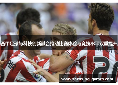 西甲足球与科技创新融合推动比赛体验与竞技水平双重提升