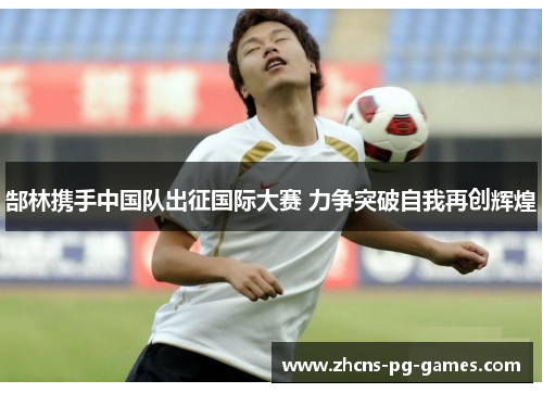 郜林携手中国队出征国际大赛 力争突破自我再创辉煌